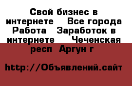 Свой бизнес в интернете. - Все города Работа » Заработок в интернете   . Чеченская респ.,Аргун г.